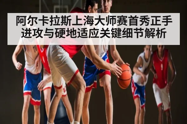 阿尔卡拉斯上海大师赛首秀正手进攻与硬地适应关键细节解析 - c7c7.app